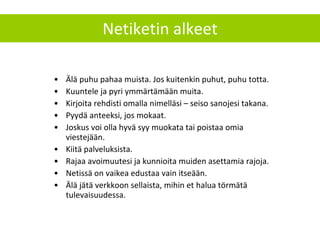 Älä puhu pahaa muista. Jos kuitenkin puhut, puhu totta. Kuuntele ja pyri ymmärtämään muita. Kirjoita rehdisti omalla nimelläsi – seiso sanojesi takana. Pyydä anteeksi, jos mokaat.  Joskus voi olla hyvä syy muokata tai poistaa omia viestejään.  Kiitä palveluksista. Rajaa avoimuutesi ja kunnioita muiden asettamia rajoja. Netissä on vaikea edustaa vain itseään. Älä jätä verkkoon sellaista, mihin et halua törmätä tulevaisuudessa. Netiketin alkeet 