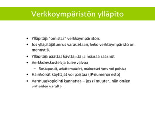 Ylläpitäjä ”omistaa” verkkoympäristön.  Jos ylläpitäjätunnus varastetaan, koko verkkoympäristö on mennyttä. Ylläpitäjä päättää käyttäjistä ja määrää säännöt Verkkokeskusteluja tulee valvoa Roskapostit, asiattomuudet, mainokset yms. voi poistaa Häiriköivät käyttäjät voi poistaa (IP-numeron esto) Varmuuskopiointi kannattaa – jos ei muuten, niin omien virheiden varalta. Verkkoympäristön ylläpito 