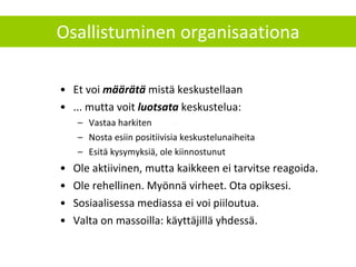 Osallistuminen organisaationa Et voi  määrätä  mistä keskustellaan ... mutta voit  luotsata  keskustelua: Vastaa harkiten Nosta esiin positiivisia keskustelunaiheita  Esitä kysymyksiä, ole kiinnostunut  Ole aktiivinen, mutta kaikkeen ei tarvitse reagoida. Ole rehellinen. Myönnä virheet. Ota opiksesi. Sosiaalisessa mediassa ei voi piiloutua. Valta on massoilla: käyttäjillä yhdessä. 