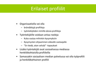 Erilaiset profiilit Organisaatiolla voi olla brändättyjä profiileja työntekijöiden nimillä olevia profiileja Työntekijöille voidaan antaa rooleja Kuka vastaa mihinkin kysymyksiin Kysymysten ohjaaminen oikealle vastaajalle ” En tiedä, otan selvää” -tapaukset Lisäksi työntekijät ovat sosiaalisessa mediassa henkilökohtaisilla profiileilla Samassakin sosiaalisen median palvelussa voi olla työprofiili ja henkilökohtainen profiili 