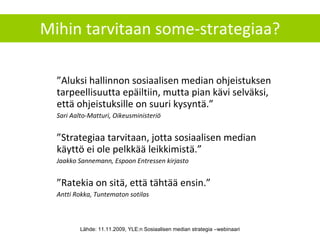 Mihin tarvitaan some-strategiaa? ” Aluksi hallinnon sosiaalisen median ohjeistuksen tarpeellisuutta epäiltiin, mutta pian kävi selväksi, että ohjeistuksille on suuri kysyntä.” Sari Aalto-Matturi, Oikeusministeriö ” Strategiaa tarvitaan, jotta sosiaalisen median käyttö ei ole pelkkää leikkimistä.” Jaakko Sannemann, Espoon Entressen kirjasto ” Ratekia on sitä, että tähtää ensin.”  Antti Rokka, Tuntematon sotilas Lähde: 11.11.2009, YLE:n Sosiaalisen median strategia –webinaari 