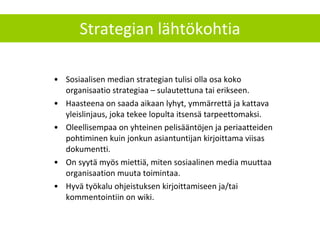 Strategian lähtökohtia Sosiaalisen median strategian tulisi olla osa koko organisaatio strategiaa – sulautettuna tai erikseen.  Haasteena on saada aikaan lyhyt, ymmärrettä ja kattava yleislinjaus, joka tekee lopulta itsensä tarpeettomaksi.  Oleellisempaa on yhteinen pelisääntöjen ja periaatteiden pohtiminen kuin jonkun asiantuntijan kirjoittama viisas dokumentti.  On syytä myös miettiä, miten sosiaalinen media muuttaa organisaation muuta toimintaa. Hyvä työkalu ohjeistuksen kirjoittamiseen ja/tai kommentointiin on wiki. 