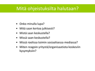 Mitä ohjeistuksilta halutaan? Onko minulla lupa? Mitä saan kertoa julkisesti?  Mistä saan keskustella? Missä saan keskustella? Missä roolissa toimin sosiaalisessa mediassa? Miten reagoin yritystä/organisaatiota koskeviin kysymyksiin? 