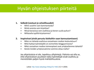 Hyvän ohjeistuksen piirteitä Selkeät (vastuut ja velvollisuudet) Mihin asioihin voin kommentoida? Mistä asioista voin kirjoittaa? Missä kanavissa voin osallistua ja kenen suulla puhun? Millaisella tyylillä kirjoitamme? Inspiroivat (eivät perustu kieltoihin vaan kannustamiseen) Miksi on tärkeää osallistua sosiaaliseen median keskusteluun? Mitä hyötyä työntekijälle on esimerkiksi bloggaamisesta? Miksi sosiaalisen median toimenpiteet ovat yrityksellemme tärkeitä? Keistä meidän yrityksessämme voimme ottaa mallia? Jos ohjeistuksia ei ole, tapahtuu ylilyöntejä. Pahinta voi olla se, että ohjeistuksen puutteen takia työntekijät eivät osallistu ja menetetään paljon hyviä mahdollisuuksia. Lähde:  http://www.dailydiego.fi/blog/?p=1682  (12.11.2009) 