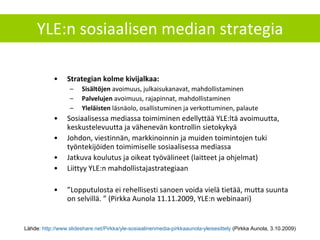 YLE:n sosiaalisen median strategia Strategian kolme kivijalkaa: Sisältöjen  avoimuus, julkaisukanavat, mahdollistaminen Palvelujen  avoimuus, rajapinnat, mahdollistaminen Yleläisten  läsnäolo, osallistuminen ja verkottuminen, palaute Sosiaalisessa mediassa toimiminen edellyttää YLE:ltä avoimuutta, keskustelevuutta ja vähenevän kontrollin sietokykyä Johdon, viestinnän, markkinoinnin ja muiden toimintojen tuki työntekijöiden toimimiselle sosiaalisessa mediassa Jatkuva koulutus ja oikeat työvälineet (laitteet ja ohjelmat) Liittyy YLE:n mahdollistajastrategiaan ” Lopputulosta ei rehellisesti sanoen voida vielä tietää, mutta suunta on selvillä. ” (Pirkka Aunola 11.11.2009, YLE:n webinaari) Lähde:  http://www.slideshare.net/Pirkka/yle-sosiaalinenmedia-pirkkaaunola-yleisesittely  (Pirkka Aunola, 3.10.2009) 