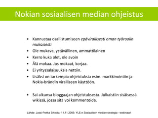 Nokian sosiaalisen median ohjeistus Kannustaa osallistumiseen  epävirallisesti oman työroolin mukaisesti Ole mukava, ystävällinen, ammattilainen Kerro kuka olet, ole avoin Älä mokaa. Jos mokaat, korjaa. Ei yrityssalaisuuksia nettiin. Lisäksi on tarkempia ohjeistuksia esim. markkinointiin ja Nokia-brändin viralliseen käyttöön. Sai alkunsa bloggaajan ohjeistuksesta. Julkaistiin sisäisessä wikissä, jossa sitä voi kommentoida. Lähde: Jussi-Pekka Erkkola, 11.11.2009, YLE:n Sosiaalisen median strategia –webinaari 
