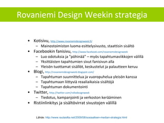 Rovaniemi Design Weekin strategia Kotisivu,  http://www.rovaniemidesignweek.fi / Mainostoimiston luoma esittelysivusto, staattisin sisältö Facebookin fanisivu,  http://www.facebook.com/rovaniemidesignweek   Luo odotuksia ja ”pöhinää” – myös tapahtumaviikkojen välillä Yksittäisten tapahtumien sivut fanisivun alla Yleisön tuottamat sisällöt, keskustelut ja palautteen keruu Blogi,  http://rovaniemidesignweek.blogspot.com/   Tapahtuman suunnittelua ja vuoropuhelua yleisön kanssa Tapahtumaan liittyviä reaaliaikaisia sisältöjä Tapahtuman dokumentointi  Twitter,  http://twitter.com/rollodesignweek   Tiedotus, kampanjointi ja verkoston kerääminen Ristiinlinkitys ja sisältövirrat sivustojen välillä Lähde:  http://www.rautasilta.net/2009/08/sosiaalisen-median-strategia.html   