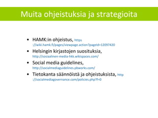 Muita ohjeistuksia ja strategioita HAMK:in ohjeistus,  https ://wiki.hamk.fi/pages/viewpage.action?pageId=12097420 Helsingin kirjastojen suosituksia,  http://sosiaalinen-media-hkk.wikispaces.com/ Social media guidelines,  http://socialmediaguidelines.pbworks.com/   Tietokanta säännöistä ja ohjeistuksista,  http ://socialmediagovernance.com/policies.php?f=0   