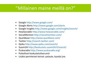 ” Millainen maine meillä on?” Google  http://www.google.com/ Google Alerts  http://www.google.com/alerts   Google Insights  http://www.google.com/insights/search/   HowSociable  http://www.howsociable.com/ SocialMention  http://socialmention.com/   Quarkbase  http://www.quarkbase.com/   Twitter  http://search.twitter.com/   Qaiku  http://www.qaiku.com/search/ Suomi24  http://keskustelu.suomi24.fi/search/ Puskaradio  http://www.puskaradio.org/   Paikalliset keskustelufoorumit Lisäksi perinteiset keinot: palaute, kyselyt jne. 