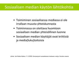 Sosiaalisen median käytön lähtökohtia  Toimiminen sosiaalisessa mediassa ei ole irrallaan muusta yhteiskunnasta Toiminnassa on otettava huomioon sosiaalisen median yhteisöllinen luonne Sosiaalisen median käyttäjät ovat kriittisiä ja media(luku)taitoisia Lähde: Jari-Pekka Kaleva, 11.3.2009, Kampanjointi sosiaalisessa mediassa -esitys, Nuorten areena 