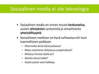 Sosiaalinen media ei ole teknologia Sosiaalinen media on ennen muuta  keskustelua , uusien  yhteyksien  syntymistä ja omaehtoista  yhteisöllisyyttä . Sosiaaliseen mediaan on hyvä suhtautua niin kuin luonnolliseen paikkaan Olemmeko läsnä tässä paikassa? Miten toimimme tällaisessa ympäristössä?  Millaisia ihmisiä täällä on? Olenko töissä täällä? Autiot paikat ovat kolkkoja 