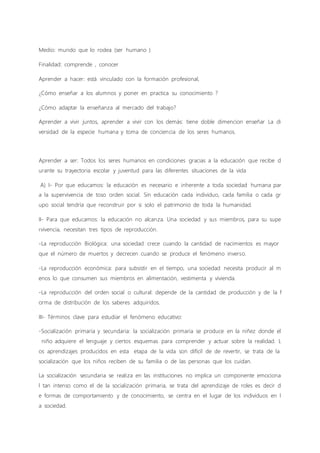 Medio: mundo que lo rodea (ser humano )
Finalidad: comprende , conocer
Aprender a hacer: está vinculado con la formación profesional,
¿Cómo enseñar a los alumnos y poner en practica su conocimiento ?
¿Cómo adaptar la enseñanza al mercado del trabajo?
Aprender a vivir juntos, aprender a vivir con los demás: tiene doble dimencion enseñar La di
versidad de la especie humana y toma de conciencia de los seres humanos.
Aprender a ser: Todos los seres humanos en condiciones gracias a la educación que recibe d
urante su trayectoria escolar y juventud para las diferentes situaciones de la vida
A) I- Por que educamos: la educación es necesario e inherente a toda sociedad humana par
a la supervivencia de toso orden social. Sin educación cada individuo, cada familia o cada gr
upo social tendría que reconstruir por si solo el patrimonio de toda la humanidad.
II- Para que educamos: la educación no alcanza. Una sociedad y sus miembros, para su supe
rvivencia, necesitan tres tipos de reproducción.
-La reproducción Biológica: una sociedad crece cuando la cantidad de nacimientos es mayor
que el número de muertos y decrecen cuando se produce el fenómeno inverso.
-La reproducción económica: para subsistir en el tiempo, una sociedad necesita producir al m
enos lo que consumen sus miembros en alimentación, vestimenta y vivienda.
-La reproducción del orden social o cultural: depende de la cantidad de producción y de la f
orma de distribución de los saberes adquiridos.
III- Términos clave para estudiar el fenómeno educativo:
-Socialización primaria y secundaria: la socialización primaria se produce en la niñez donde el
niño adquiere el lenguaje y ciertos esquemas para comprender y actuar sobre la realidad. L
os aprendizajes producidos en esta etapa de la vida son difícil de de revertir, se trata de la
socialización que los niños reciben de su familia o de las personas que los cuidan.
La socialización secundaria se realiza en las instituciones no implica un componente emociona
l tan intenso como el de la socialización primaria, se trata del aprendizaje de roles es decir d
e formas de comportamiento y de conocimiento, se centra en el lugar de los individuos en l
a sociedad.
 