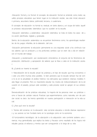 -Educación formal y no formal: el concepto de educación formal se entiende como todos aq
uellos procesos educativos que tienen lugar en la institución escolar, sea esta inicial, educació
n primaria, secundaria básica, polimodal, terciaria, o cuaternaria.
El concepto de educación no formal es residual, en tanto abarca y se ocupa de todos aquell
os procesos educacionales sistemáticos que no suceden en la escuela.
-Educación sistemática y asistemática: educación sistemática se trata en todos los casos de u
na acción planificada, reglada y graduada.
Dentro de la educación asistemática se encuentran fenómenos como, los aprendizajes resultan
tes de los juegos infantiles, de la televisión, del cine.
-Educación permanente: la educación permanente es una respuesta social a los continuos nue
vos saberes que se producen y a los profundos cambios que se viven día a día en relación
con el mundo del trabajo.
-Educación y escolarización: por escolarización entendemos el conjunto de los fenómenos de
producción, distribución y apropiación de saberes que se lleva a cabo en la institución escola
r.
B) ¿Cuándo se invento la escuela?
I- Naturalización de la escuela actual: las prácticas y el tipo de escuela que hoy conocemos e
s solo una entre muchas otras posibles. Si bien pereciera que la escuela siempre fue tal com
o lo es en la actualidad, el análisis histórico nos demuestra que existieron diversos modelos h
asta llegar al presente. Pero es importante estudiar los modos de institucionalización de la ed
ucación en el pasado, porque cada sociedad y cada proceso social se apoyan en sus anteces
ores.
Desnaturalización de las prácticas educativas: la mayoría de las personas viven sus prácticas c
omo si fueran de carácter natural. Practicas que experimentamos como naturales, son de cará
cter social, es decir, las hemos aprendido en nuestra participación e interacción en la vida so
cial.
C) ¿Para qué sirve la escuela?
I- Teorías del consenso en la educación: esta corriente educativa a tenido diversas expresione
s y sus autores se han fundado tanto en la sociología como en la economía
-El funcionalismo tecnológico: de la adscripción a la adquisición: esta corriente sostiene una c
reencia, muy generalizada, que explica los éxitos y fracasos como resultado de los logros indi
viduales gracias al esfuerzo y meritos que van consiguiendo a lo largo de su vida.
 