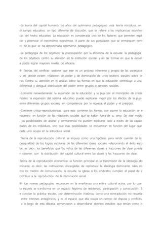 -La teoría del capital humano: los años del optimismo pedagógico: esta teoría introduce, en
el campo educativo, un tipo diferente de discusión, que se refiere a las implicancias económi
cas del hecho educativo. La educación es considerada uno de los factores que permiten expli
car y potenciar el crecimiento económico. A partir de sus postulados que se enmarquen dent
ro de lo que se ha denominado optimismo pedagógico.
-La pedagogía de los objetivos: la preocupación por la eficiencia de la escuela: la pedagogía
de los objetivos centro su atención en la institución escolar y en las formas en que la escuel
a podía lograr mayores niveles de eficacia.
II- Teorías del conflicto: sostiene que este es un proceso inherente y propio de las sociedade
s, en donde existen relaciones de poder y de dominación de unos sectores sociales sobre ot
ros. Centra su atención en el análisis sobre las formas en que la educación contribuye a una
diferencial y desigual distribución del poder entre grupos o sectores sociales.
-Corriente neoweberianas: la expansión de la educación y la puja por el monopolio de crede
nciales: la expansión del sistema educativo puede explicarse mejor por los efectos de la puja
entre diferentes grupos sociales, en competencia por la riqueza, el poder y el prestigio.
-Corriente critico-reproductivistas: para esta corriente las formas que asume la educación se e
ncuentra en función de las relaciones sociales que se hallan fuera de su seno. De este modo
, las posibilidades de acceso y permanencia no pueden explicarse solo a través de las capaci
dades de los individuos, sino que esas posibilidades se encuentran en función del lugar que
cada uno ocupa en la estructura social.
Teoría de la reproducción cultural: se impuso como una hipótesis para rendir cuentas de la
desigualdad de los logros escolares de las diferentes clases sociales relacionando el éxito esco
lar, es decir, los beneficios que los niños de las diferentes clases y fracciones de clase puede
n obtener, con la distribución del capital cultural entre las clases y las fracciones de clase.
Teoría de la reproducción económica: la función principal es la transmisión de la ideología do
minante, es decir, las instituciones encargadas de reproducir la ideología dominante, tales co
mo los medios de comunicación, la escuela, la iglesia o los sindicatos cumplen el papel de c
ontribuir a la reproducción de la dominación social.
III- Las nuevas pedagogías: reconocen en la enseñanza una esfera cultural activa; por lo que
la escuela se transforma en un espacio legitimo de resistencia, participación y construcción. S
e concibe la práctica escolar, por determinación histórica, como una contradicción no resuelta
entre intereses antagónicos, y es el espacio que ella ocupa un campo de disputa y conflicto,
a lo largo de esta década, comenzaron a desarrollarse diversos estudios que tenían como o
 
