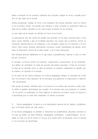bjetivo sumergirse en las practicas cotidianas de la escuela, trabajar en torno a aquello que ll
amo la caja negra de la escuela.
Ambas perspectivas trabajan en torno a los resultados del proceso educativo, pero sin centrar
se en la práctica escolar. Así aquello que distingue a estas corrientes es justamente haber pa
sado de los análisis centrados en los input-output al estudio de los procesos.
La caja negra de la escuela: los estudios en torno al curriculum.
La preocupación por dar cuenta de aquello que acontece en las aulas concretas llevo a incor
porar nuevos intereses y ejes en el debate educativo, tres nuevos ejes se abrieron camino: la
interacción docente-alumno, las categorías, y los conceptos usados por los docentes, y el curr
iculum. Estos nuevos intereses demandaron incorporar nuevas metodologías de estudio, entre
otras, la observación directa de la clase escolar y de la vida institucional.
Este enfoque permitió adelantarse en la caja negra y paralelamente, repensar lo que se enten
día por curriculum.
El concepto curriculum remitía a la selección, organización y secuenciación de los contenidos
que debían ser enseñados en todas las escuelas del sistema educativo. Si bien el curriculum
no deja de ser pensado como un plan de estudios, es necesario adelantarse en aquello que
se enseña y se aprende en la escuela.
En el marco de los nuevos enfoques en la teoría pedagógica destaca la necesidad de consid
erar al curriculum como expresión de los principios que gobiernan la organización y selección
del conocimiento.
Otro grupo de estudio realizado sobre el curriculum es el análisis del curriculum oculto, pues
se refiere a aquellos aprendizajes que suceden en la escuela, pero que presentan un carácter
de no escrito, no explicitado, en otras palabras se denomina curriculum oculto al conjunto d
e aprendizaje que no suele estar explicitado en planes curriculares.
5) Teorías pedagógicas: la teoría es una interpretación general de los objetos y problemas
que se formulan dentro de cada ciencia.
En las teorías pedagógicas se plantean e interpretan las problemáticas educativas tomando co
mo ejes de análisis sus fases filosóficas, pedagógicas, psicológicas, y epistemológicas. Así se r
esalta en cada una de las teorías el rol que se le asigna tanto al educando como al educad
or en el proceso de aprendizaje.
 