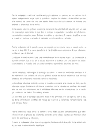 ·Teoría pedagógica tradicional: aquí la pedagogía adquiere por primera vez un carácter de di
sciplina independiente, surge como la posibilidad tangible de solución a la necesidad que tien
e la sociedad de contar con una base teórica fuerte sobre la cual sustentar, de manera fund
amental, la enseñanza en la misma.
En la relación alumno-profesor predomina plenamente la autoridad del segundo, con un aspe
cto cognoscitivo paternalista: lo que dice el profesor es respetado y cumplido por el alumno,
con principios educativos poco flexibles, impositivos y coercitivos. El maestro simplifica, prepar
a, organiza, y ordena, es el guía, el mediador entre los modelos y el niño.
.Teoría pedagógica de la escuela nueva: es conocido como escuela nueva o escuela activa su
rge en el siglo XIX. A la nueva escuela se la ha definido como promotora de una educación
en libertad para la libertad.
La relación maestro-alumno sufre una transformación en la escuela nueva. De una relación d
e poder-sumisión que se da en la escuela tradicional se sustituye por una relación de efecto
y camaradería. El maestro será un auxiliar del libre y espontaneo desarrollo del niño.
.Teoría pedagógica tecnológica o tecnología educativa: al hablar de tecnología educativa se h
ace referencia a un contexto de discurso práctico acerca de técnicas específicas que son sop
ortadoras de formas tanto racionales como no racionales.
La tecnología educativa pretende ampliar el modelo empresarial a la escuela, es decir, que la
educación apoye directamente al sistema productivo, con la intención de satisfacer las necesid
ades de este. Los antecedentes de la tecnología educativa son los antecedentes de la psicolo
gía conductista de Pavlon, Thorndike y Watson.
Se considera que la tecnología educativa nace en los primeros años del siglo XX con la escu
ela de la administración científica del trabajo, del ingeniero y economista norteamericano Fred
erick Winslow Taylor.
.Teoría pedagógica socio-critica: se somete a critica todas aquellas consideraciones que están
relacionad con el proceso de enseñanza, tomando como validas aquellas que favorecen el pr
oceso de aprendizaje y educación.
Es decir la pedagogía crítica tiene como objetivo fundamental el desarrollo de la actitud crític
a y su base es esencialmente sociológica.
 