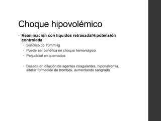 Choque hipovolémico
• Reanimación con líquidos retrasada/Hipotensión
controlada
 Sistólica de 70mmHg
 Puede ser benéfica en choque hemorrágico
 Perjudicial en quemados
 Basada en dilución de agentes coagulantes, hiponatremia,
alterar formación de trombos, aumentando sangrado
 