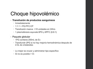 Choque hipovolémico
• Transfusión de productos sanguíneos
 Inmediatamente
 1:1:1 > PG:PFC:CP
 Transfusión masiva >10 unidades en 24hrs
 1 plasmaferesis equivale 6PG y 6PFC (6:6:1)
• Paquete globular
 1PG contiene 200mL de Ec
 Transfundir 2PG si no hay mejoría hemodinámica después de
2-3L de cristaloides
 Lo mejor es cruzar y administrar tipo específico
 Si no es posible > O-
 