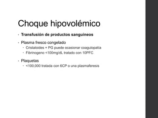 Choque hipovolémico
• Transfusión de productos sanguíneos
• Plasma fresco congelado
 Cristaloides + PG puede ocasionar coagulopatía
 Fibrinogeno <100mg/dL tratado con 10PFC
• Plaquetas
 <100,000 tratada con 6CP o una plasmaferesis
 