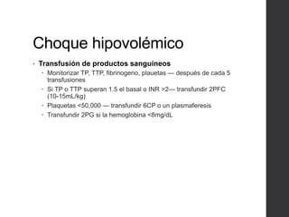 Choque hipovolémico
• Transfusión de productos sanguíneos
 Monitorizar TP, TTP, fibrinogeno, plauetas — después de cada 5
transfusiones
 Si TP o TTP superan 1.5 el basal o INR >2— transfundir 2PFC
(10-15mL/kg)
 Plaquetas <50,000 — transfundir 6CP o un plasmaferesis
 Transfundir 2PG si la hemoglobina <8mg/dL
 