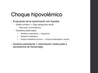 Choque hipovolémico
• Evaluación de la reanimación con líquidos
 Gasto urinario — flujo sanguíneo renal
 Adecuado: 0.5mL/kg/hora
 Equilibrio ácido-base
1. Alcalosis respiratoria — taquipnea
2. Acidosis metabólica
3. Acidos metabólica severa — choque prolongado o severo
• Acidosis persistente > reanimación inadecuada o
persistencia de hemorragia
 