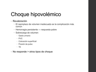 Choque hipovolémico
• Revaloración
 El reemplazo de volumen inadecuado es la complicación más
común
 Hemorragia persistente — respuesta pobre
 Sobrecarga de volumen
 Gasto urinario
 PVC
 Coloración superficial
 Presión de pulso
 TA
• No responde > otros tipos de choque
 