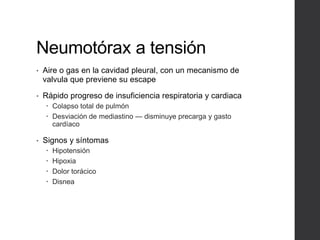 Neumotórax a tensión
• Aire o gas en la cavidad pleural, con un mecanismo de
valvula que previene su escape
• Rápido progreso de insuficiencia respiratoria y cardiaca
 Colapso total de pulmón
 Desviación de mediastino — disminuye precarga y gasto
cardíaco
• Signos y síntomas
 Hipotensión
 Hipoxia
 Dolor torácico
 Disnea
 