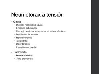 Neumotórax a tensión
• Clínica
 Diestres respiratorio agudo
 Enfisema subcutáneo
 Murmullo vesicular ausente en hemitórax afectado
 Desviación de traquea
 Hiperresonancia
 Taquicardia
 Dolor torácico
 Ingurgitación yugular
• Tratamiento
 Descompresión
 Tubo endopleural
 