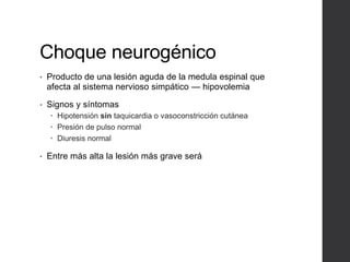 Choque neurogénico
• Producto de una lesión aguda de la medula espinal que
afecta al sistema nervioso simpático — hipovolemia
• Signos y síntomas
 Hipotensión sin taquicardia o vasoconstricción cutánea
 Presión de pulso normal
 Diuresis normal
• Entre más alta la lesión más grave será
 