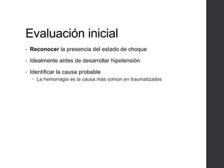 Evaluación inicial
• Reconocer la presencia del estado de choque
• Idealmente antes de desarrollar hipotensión
• Identificar la causa probable
 La hemorragia es la causa más común en traumatizados
 