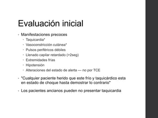Evaluación inicial
• Manifestaciones precoces
 Taquicardia*
 Vasoconstricción cutánea*
 Pulsos periféricos débiles
 Llenado capilar retardado (>2seg)
 Extremidades frías
 Hipotensión
 Alteraciones del estado de alerta — no por TCE
• "Cualquier paciente herido que este frío y taquicárdico esta
en estado de choque hasta demostrar lo contrario"
• Los pacientes ancianos pueden no presentar taquicardia
 