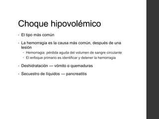 Choque hipovolémico
• El tipo más común
• La hemorragia es la causa más común, después de una
lesión
 Hemorragia: pérdida aguda del volumen de sangre circulante
 El enfoque primario es identificar y detener la hemorragia
• Deshidratación — vómito o quemaduras
• Secuestro de líquidos — pancreatitis
 