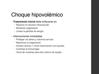 Choque hipovolémico
• Tratamiento inicial debe enfocarse en
 Reponer el volumen intravascular
 Mantener oxigenación
 Limitar la pérdida de sangre
• Intervenciones inmediatas
 Proteger vía aérea y columna cervical
 Maximizar la oxigenación
 Acceso venoso > iniciar reanimación con líquidos
 Controlar la hemorragia
 Toma de muestras para lab y banco de sangre
 