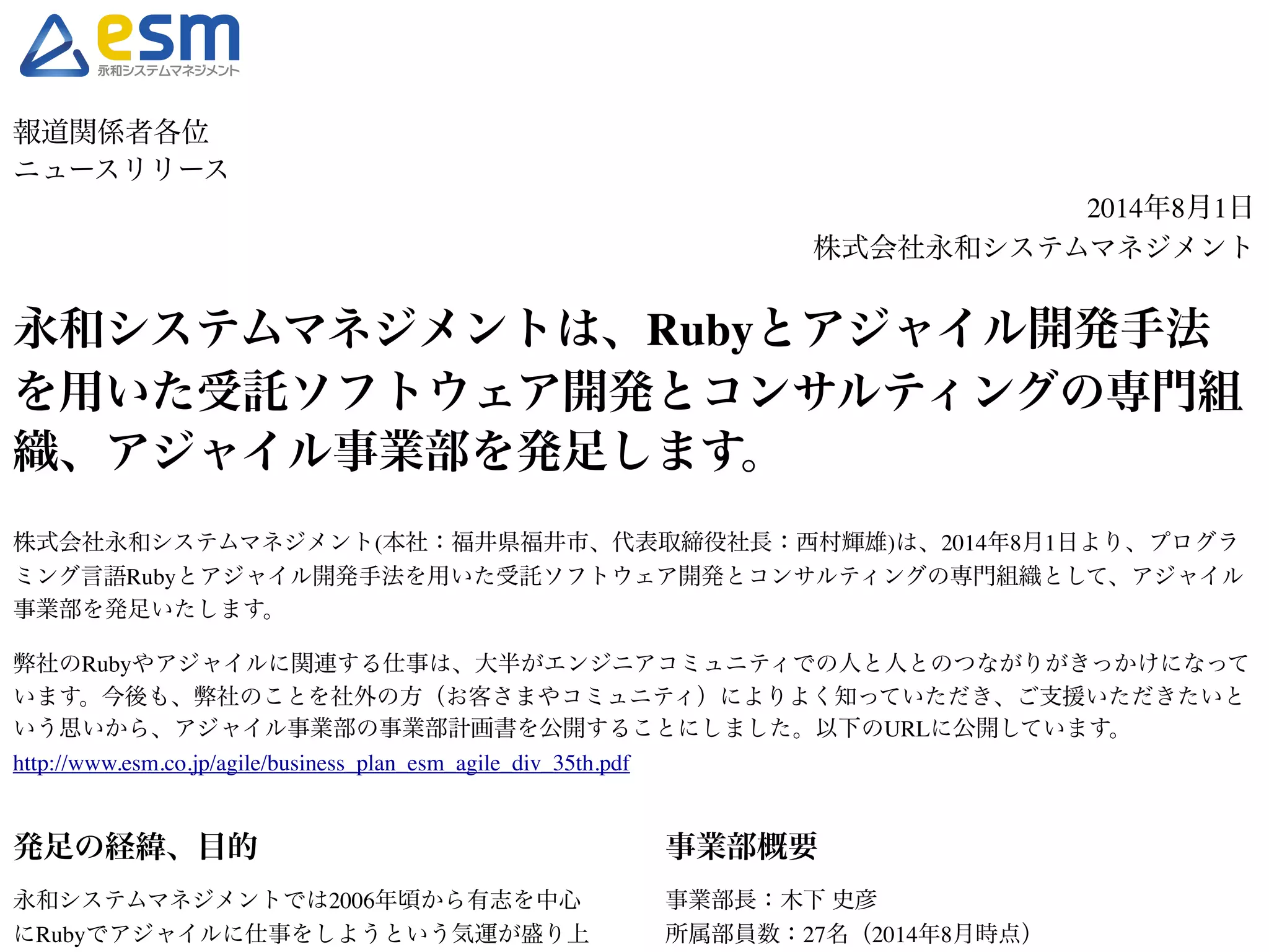 報道関係者各位! 
ニュースリリース! 
2014年8月1日! 
株式会社永和システムマネジメント! ! 
永和システムマネジメントは、Rubyとアジャイル開発手法 
を用いた受託ソフトウェア開発とコンサルティングの専門組 
織、アジャイル事業部を発足します。! 
株式会社永和システムマネジメント(本社：福井県福井市、代表取締役社長：西村輝雄)は、2014年8月1日より、プログラ 
ミング言語Rubyとアジャイル開発手法を用いた受託ソフトウェア開発とコンサルティングの専門組織として、アジャイル 
事業部を発足いたします。! !弊社のRubyやアジャイルに関連する仕事は、大半がエンジニアコミュニティでの人と人とのつながりがきっかけになって 
います。今後も、弊社のことを社外の方（お客さまやコミュニティ）によりよく知っていただき、ご支援いただきたいと 
いう思いから、アジャイル事業部の事業部計画書を公開することにしました。以下のURLに公開しています。! 
http://www.esm.co.jp/agile/business_plan_esm_agile_div_35th.pdf! !! 
発足の経緯、目的! 
永和システムマネジメントでは2006年頃から有志を中心 
にRubyでアジャイルに仕事をしようという気運が盛り上 
がり、アジャイル事業部の前身となるサービスプロバイ 
事業部概要! 
事業部長：木下 史彦! 
所属部員数：27名（2014年8月時点）! ! 