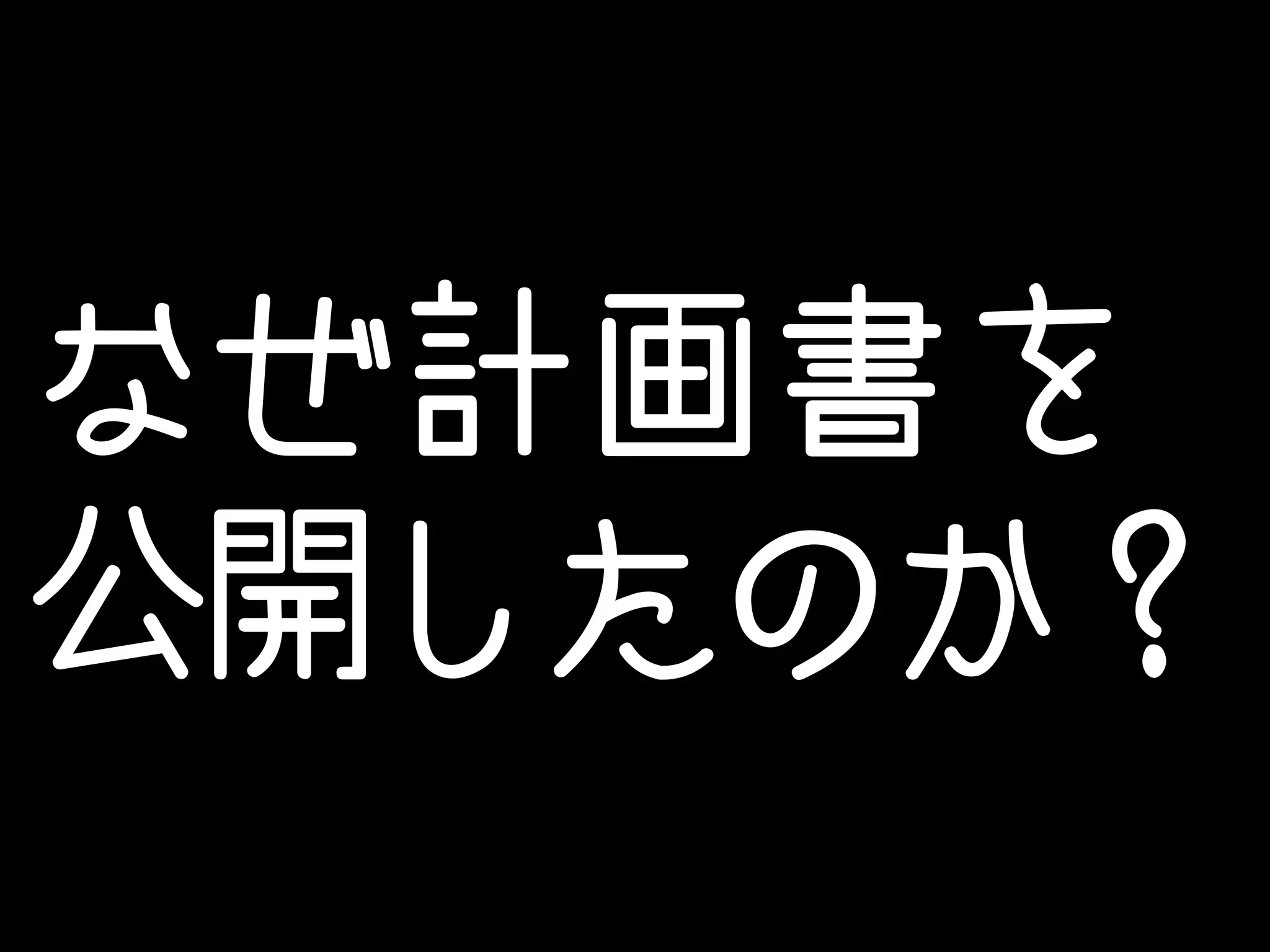 なぜ計画書を 
公開したのか？ 
 