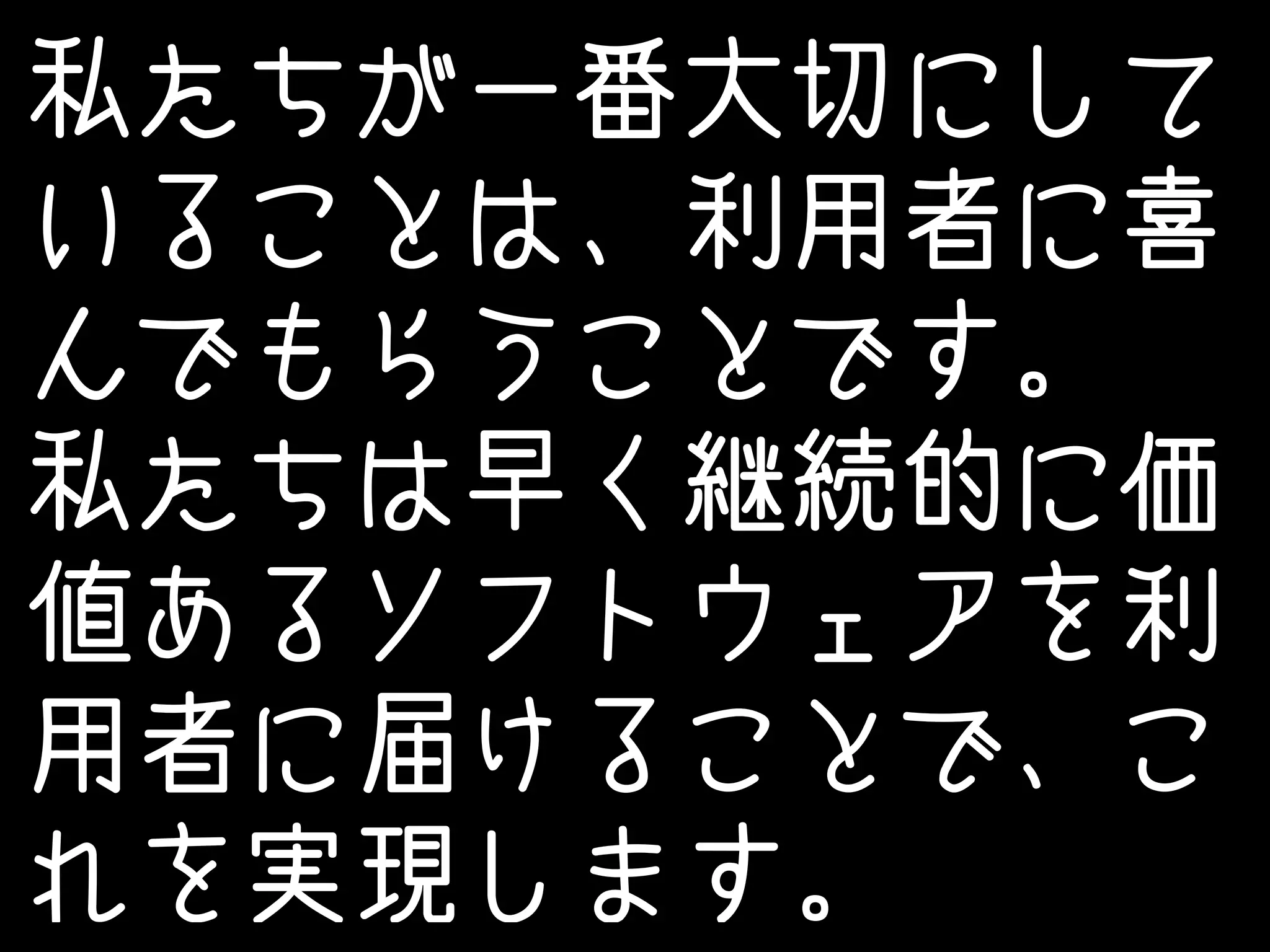 私たちが一番大切にして 
いることは、利用者に喜 
んでもらうことです。 
私たちは早く継続的に価 
値あるソフトウェアを利 
用者に届けることで、こ 
れを実現します。 
 