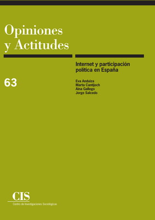 Opiniones
y Actitudes
                                          Internet y participación
                                          política en España

63                                        Eva Anduiza
                                          Marta Cantijoch
                                          Aina Gallego
                                          Jorge Salcedo




 CIS
 Centro de Investigaciones Sociológicas
 