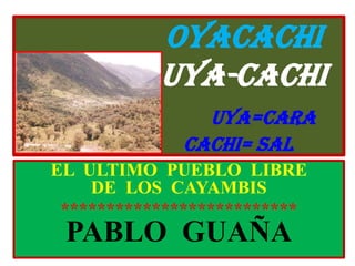 OYACACHIUYA-CACHIUYA=CARA                         CACHI= SAL EL  ULTIMO  PUEBLO  LIBRE          DE  LOS  CAYAMBIS ************************** PABLO  GUAÑA 