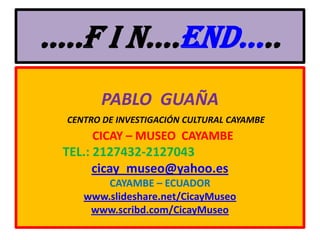 …..F I N….END…..PABLO  GUAÑA                                     CENTRO DE INVESTIGACIÓN CULTURAL CAYAMBE  CICAY – MUSEO  CAYAMBE              TEL.: 2127432-2127043cicay_museo@yahoo.esCAYAMBE – ECUADORwww.slideshare.net/CicayMuseowww.scribd.com/CicayMuseo