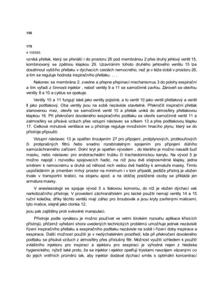 150
170
4 100565
vzniká přetlak, který se přenáší i do prostoru 26 pod membránou 2 přes druhý jehlový veritil 15,
kombinovaný se zpětnou klapkou 29. Uzavíráním tohoto druhého jehlového ventilu 15 lze
dosáhnout vyššího přetlaku v dýchacích cestách nemocného, než je v téže době v prostoru 26,
a tím se reguluje hodnota inspiračního přetlaku. . . .
Nakonec se membrána 2. zvedne a přepne přepínací mechanismus 3 do polohy exspirační
a tím vyřadí z činnosti injektor , neboť ventily 9 a 11 se samočinně zavřou. Zároveň se otevřou
ventily 8 a 10 a cyklus se opakuje.
Ventily 10 a 11 fungují také jako ventily pojistné, a to ventil 10 jako ventil přetlakový a ventil
Il jako podtlakový. Oba ventily jsou na sobě nezávisle stavitelné. Překročíli inspirační přetlak
stanovenou mez, otevře se samočinně ventil 10 a přetlak uniká do atmosféry přetlakovou
klapkou 16. Při překročení dovoleného exspiračního podtlaku se otevře samočinně ventil 11 a
zatmosféry se přisává vzduch přes vstupní nástavec se sítkem 13 a přes podtlakovou klapku
17. Celková minutová ventilace se u přístroje reguluje množstvím hnacího plynu, který se do
přístroje připouští.
Vstupní nástavec 13 je opatřen šrouķením 27 pro připojení, protiplynových, protikouřových
či protiprašných filtrů ňebo snadno rozebíratelným spojením pro připojení důlního
samozáchranného zařízení. Dolní kryt je opatřen vývodem , do kterého je možno nasadit buď
masku, nebo nástavec pro endotracheální trubku či tracheotomickou kanylu. Na vývod 5 je
možno napojit i rozvodku spojovacích hadic, na níž jsou dvě stejnosměrné klapky, jedna
směrem k nemocnému a druhá od něhood nich vedou dvě hadičky k armatuře masky. Tímto
uspořádáním je zmenšen mrtvý prostor na minimum i v tom případě, jestliže přístroj je uložen
trvale v transportní krabici, na stojanu apod. a na obličej postižené osoby se přikládá jen
armatura masky.
V anestesiologii se spojuje vývod 5 s tlakovou komorou, do níž je vložen dýchací vak
narkotizačního přístroje. V provedení záchranářském pro laické použití nemají ventily 14 a 15
ruční kolečka, dříky těchto ventilů mají zářez pro šroubovák a jsou kryty zavřenými maticemi;
tyto matice, stejně jako clonka 12,
jsou pak zajištěny proti svévolné manipulaci.
Přístroje podle vynálezu je možno používat ve velmi širokém rozsahu aplikace křísicích
přístrojů, přičemž vyřešení shora uvedených technických problémů umožňuje jednak nezávislé
řízení inspiračního přetlaku a exspiračního podtlaku nezávisle na sobě i řízení doby inspirace a
exspirace. Další možnost použití je v nedýchatelném prostředí, kde při překročení dovoleného
podtlaku se přisává vzduch z atmosféry přes příslušný filtr. Možnost využití vzhledem k použití
zvláštního injektoru pro inspiraci a ejektoru pro exspiraci je výhodná nejen z hlediska
hygienického, nýbrž také proto, že se injektor i ejektor opatřují tryskami navzájem vázanými co
do jejich vnitřních průměrů tak, aby injektor dodával dýchací směs s optimální koncentrací
 