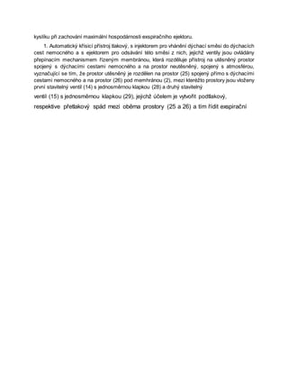 kyslíku při zachování maximální hospodárnosti exspiračního ejektoru.
1. Automatický křísicí přístroj tlakový, s injektorem pro vhánění dýchací směsi do dýchacích
cest nemocného a s ejektorem pro odsávání této směsi z nich, jejichž ventily jsou ovládány
přepínacím mechanismem řízeným membránou, která rozděluje přístroj na utěsněný prostor
spojený s dýchacími cestami nemocného a na prostor neutěsněný, spojený s atmosférou,
vyznačující se tím, že prostor utěsněný je rozdělen na prostor (25) spojený přímo s dýchacími
cestami nemocného a na prostor (26) pod memhránou (2), mezi kteréžto prostory jsou vloženy
první stavitelný ventil (14) s jednosměrnou klapkou (28) a druhý stavitelný
ventil (15) s jednosměrnou klapkou (29), jejichž účelem je vytvořit podtlakový,
respektive přetlakový spád mezi oběma prostory (25 a 26) a tím řídit exspirační
 