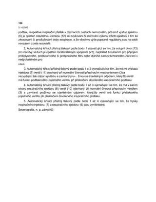 190
5 100565
podtlak, respektive inspirační přetlak v dýchacích cestách nemocného, přičemž výstup ejektoru
(6) je opatřen stavitelnou clonkou (12) ke zvyšování či snižování výkonu tohoto ejektoru a tím ke
zkracování či prodlužování doby exspirace, a že všechny výše popsané regulátory jsou na sobě
navzájem zcela nezávislé.
2. Automatický křísicí přístroj tlakový podle bodu 1 vyznačující se tím, že vstupní otvor (13)
pro čerstvý vzduch je opatřen rozebíratelným spojením (27), například šroubením pro připojení
protiplynového, protikouřového či protiprašného filtru nebo důlního samozáchranného zařízení v
nedýchatelném pro
středí.
3. Automatický křísicí přístroj tlakový podle bodů 1 a 2 vyznačující se tím, že má ve výstupu
injektoru (7) ventil (11) otevíraný při normální činnosti přepínacím mechanismem (3) a
nezvyšující tak odpor systému a zavíraný pru- . žinou se stavitelným odporem, kterýžto ventil
má funkci podtlakového pojistného ventilu při překročení dovoleného exspiračního podtlaku.
4. Automatický křísicí přístroj tlakový podle bodů 1 až 3 vyznačující se tím, že má v sacím
otvoru exspiračního ejektoru (6) ventil (10) otevíraný při normální činnosti přepínacím ventilem
(3) a zavíraný pružinou se stavitelným odporem, kterýžto ventil má funkci přetlakového
pojistného ventilu při překročení dovoleného inspiračního přetlaku.
5. Automatický křísicí přístroj tlakový podle bodů 1 až 4 vyznačující se tím, že trysky
inspiračního injektoru (7) a exspiračního ejektoru (6) jsou vyměnitelné.
Severografia, n. p, závod 03
 