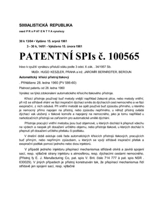 S00IALISTICKÁ REPUBLIKA
osad P R o P AT E N T Y A vynalezy
30 k 13/04 • Vydáno 15. srpnä 1961
3 - 30 k, 14/01 - Vyloženo 15. února 1961
PATENTNÍ SPIs č. 100565
lrávo k využití vynálezu přísluší státu podle 3 odst. 6 zák. . 34/1957 Sb.
MUDr. HUGO KESZLER, PRAHA a inž. JAROMÍR BERNREITER, BEROUN
Automatitcký křísicí přístroj tlakový
. Přihlášeno 28. ledna 1960 (PV 586-60)
Platnost patentu od 28. ledna 1960
Vynález se týká zdokonalení automatického křísicího tlakového přístroje.
Křísicí přístroje používají buď metody vnější například železné plíce, nebo metody vnitřní,
při níž se střídavě vhání ve fázi inspirační dýchací směs do dýchacích cest nemocného a ve fázi
exspirační, z nich odsává. Při vnitřní metodě se opět používá buď způsobu přímého, u kterého
je nemocný přímo napojen na přístroj, nebo způsobu nepřímého, u něhož přístroj ovládá
dýchací vak uložený v tlakové komoře a napojený na nemocného, jako je tomu například u
narkotizačních přístrojů se zařízením pro automatické umělé dýchání.
Přístroje pracující vnitřní metodou jsou bud objemové, u kterých dochází k přepnutí vdechu
na výdech a naopak při dosažení určitého objemu, nebo přístroje tlakové, u kterých dochází k
přepnutí při dosažení určitého přetlaku či podtlaku.
V dnešní době existuje celá řada automatických křisicích přístrojů tlakových, pracujících
buď přímým, nebo nepřímým způsobem, u kterých se vyvíjí střídavě inspirační přetlak a
exspirační podtlak pomocí jednoho nebo dvou injektorů.
V případě jednoho injektoru přepínací mechanismus střídavě otvírá a zavírá spojení
sací, resp. výtlačné strany injektoru s atmosférou, resp. dýchacími cestami nemocného.
(Přístroj fy E. J. Manufacturing Co, pat. spis V. Brit. číslo 714 777 à pat. spis NSR .
630029). V jiných případech je přístroj konstruován tak, že přepínací mechanismus řídí
střídavě jen spojení sací, resp. výtlačné
 