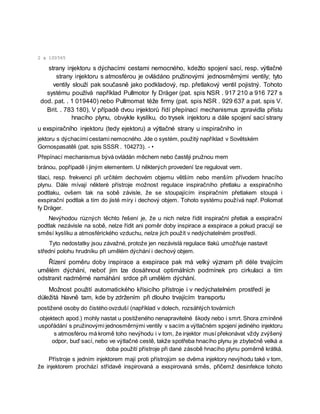 2 x 100565
strany injektoru s dýchacími cestami nemocného, kdežto spojení sací, resp. výtlačné
strany injektoru s atmosférou je ovládáno pružinovými jednosměrnými ventily; tyto
ventily slouží pak současně jako podkladový, rsp. přetlakový ventil pojistný. Tohoto
systému používá například Pullmotor fy Dräger (pat. spis NSR . 917 210 a 916 727 s
dod. pat. . 1 019440) nebo Pullmomat téže firmy (pat. spis NSR . 929 637 a pat. spis V.
Brit. . 783 180), V případě dvou injektorů řídí přepínací mechanismus zpravidla přístu
hnacího plynu, obvykle kyslíku, do trysek injektoru a dále spojení sací strany
u exspiračního injektoru (tedy ejektoru) a výtlačné strany u inspiračního in
jektoru s dýchacími cestami nemocného. Jde o systém, použitý například v Sovětském
Gornospasatěli (pat. spis SSSR . 104273). - •
Přepínací mechanismus bývá ovládán měchem nebo častěji pružnou mem
bránou, popřípadě i jiným elementem. U některých provedení lze regulovat vem.
tilaci, resp. frekvenci při určitém dechovém objemu větším nebo menším přívodem hnacího
plynu. Dále mívají některé přístroje možnost regulace inspiračního přetlaku a exspiračního
podtlaku, ovšem tak na sobě závisle, že se stoupajícím inspiračním přetlakem stoupá i
exspirační podtlak a tím do jisté míry i dechový objem. Tohoto systému používá např. Poliomat
fy Dräger.
Nevýhodou různých těchto řešení je, že u nich nelze řídit inspirační přetlak a exspirační
podtlak nezávisle na sobě, nelze řídit ani poměr doby inspirace a exspirace a pokud pracují se
směsí kyslíku a atmosférického vzduchu, nelze jich použít v nedýchatelném prostředí.
Tyto nedostatky jsou závažné, protože jen nezávislá regulace tlaků umožňuje nastavit
střední polohu hrudníku při umělém dýchání i dechový objem.
Řízení poměru doby inspirace a exspirace pak má velký význam při déle trvajícím
umělém dýchání, neboť jím lze dosáhnout optimálních podmínek pro cirkulaci a tím
odstranit nadměrné namáhání srdce při umělém dýchání.
Možnost použití automatického křísicího přístroje i v nedýchatelném prostředí je
důležitá hlavně tam, kde by zdržením při dlouho trvajícím transportu
postižené osoby do čistého ovzduší (například v dolech, rozsáhlých továrních
objektech apod.) mohly nastat u postiženého nenapravitelné škody nebo i smrt. Shora zmíněné
uspořádání s pružinovými jednosměrnými ventily v sacím a výtlačném spojení jediného injektoru
s atmosférou má kromě toho nevýhodu i v tom, že injektor musí překonávat vždy zvýšený
odpor, buď sací, nebo ve výtlačné cestě, takže spotřeba hnacího plynu je zbytečně velká a
doba použití přístroje při dané zásobě hnacího plynu poměrně krátká.
Přístroje s jedním injektorem mají proti přístrojům se dvěma injektory nevýhodu také v tom,
že injektorem prochází střídavě inspirovaná a exspirovaná směs, přičemž desinfekce tohoto
 
