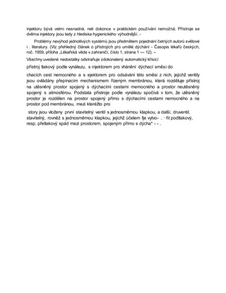 injektoru bývá velmi nesnadná, neli dokonce v praktickém používání nemožná. Přístroje se
dvěma injektory jsou tedy z hlediska hygienického výhodnější. -
Problémy nevýhod jednotlivých systémů jsou předmětem pojednání četných autorů světové
i . literatury. (Viz přehledný článek o přístrojích pro umělé dýchání - Časopis lékařů českých,
roč. 1959, příloha „Lékařská věda v zahraničí, číslo 1, strana 1 — 12). –
Všechny uvedené nedostatky odstraňuje zdokonalený automatický křísicí
přístroj tlakový podle vynálezu, s injektorem pro vhánění dýchací směsi do
chacích cest nemocného a s ejektorem pro odsávání této směsi z nich, jejichž ventily
jsou ovládány přepínacím mechanismem řízeným membránou, která rozděluje přístroj
na utěsněný prostor spojený s dýchacími cestami memocného a prostor neutěsněný
spojený s atmosférou. Podstata přístroje podle vynálezu spočívá v tom, že utěsněný
prostor je rozdělen na prostor spojený přímo s dýchacími cestami nemocného a na
prostor pod membránou, mezi kteréžto pro
story jsou vloženy první stavitelný ventil s jednosměrnou klapkou, a další, druventil,
stavitelný, rovněž s jednosměrnou klapkou, jejichž účelem fje vytvo- . · řit podtlakový,
resp. přetlakový spád mezi prostorem, spojeným přímo s dýcha* - - .
 