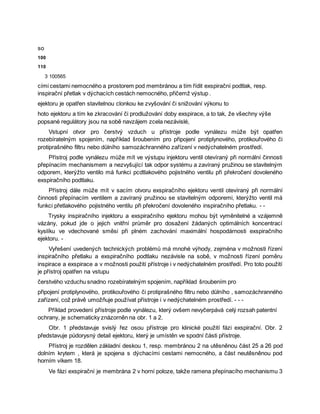 so
100
110
3 100565
cími cestami nemocného a prostorem pod membránou a tím řídit exspirační podtlak, resp.
inspirační přetlak v dýchacích cestách nemocného, přičemž výstup .
ejektoru je opatřen stavitelnou clonkou ke zvyšování či snižování výkonu to
hoto ejektoru a tím ke zkracování či prodlužování doby exspirace, a to tak, že všechny výše
popsané regulátory jsou na sobě navzájem zcela nezávislé,
Vstupní otvor pro čerstvý vzduch u přístroje podle vynálezu může být opatřen
rozebíratelným spojením, například šroubením pro připojení protiplynového, protikouřového či
protiprašného filtru nebo důlního samozáchranného zařízení v nedýchatelném prostředí.
Přístroj podle vynálezu může mít ve výstupu injektoru ventil otevíraný při normální činnosti
přepínacím mechanismem a nezvyšující tak odpor systému a zavíraný pružinou se stavitelným
odporem, kterýžto ventilo má funkci pcdtlakového pojistného ventilu při překročení dovoleného
exspiračního podtlaku.
Přístroj dále může mít v sacím otvoru exspiračního ejektoru ventil otevíraný při normální
činnosti přepínacím ventilem a zavíraný pružinou se stavitelným odporemi, kterýžto ventil má
funkci přetlakového pojistného ventilu při překročení dovoleného inspiračního přetlaku. - -
Trysky inspiračního injektoru a exspiračního ejektoru mohou být vyměnitelné a vzájemně
vázány, pokud jde o jejich vnitřní průměr pro dosažení žádaných optimálních koncentrací
kyslíku ve vdechované směsi při plném zachování maximální hospodárnosti exspiračního
ejektoru. -
Vyřešení uvedených technických problémů má mnohé výhody, zejména v možnosti řízení
inspiračního přetlaku a exspiračního podtlaku nezávisle na sobě, v možnosti řízení poměru
inspirace a exspirace a v možnosti použití přístroje i v nedýchatelném prostředí. Pro toto použití
je přístroj opatřen na vstupu
čerstvého vzduchu snadno rozebíratelným spojením, například šroubením pro
připojení protiplynového, protikouřového či protiprašného filtru nebo důlního , samozáchranného
zařízení, což právě umožňuje používat přístroje i v nedýchatelném prostředí. - - -
Příklad provedení přístroje podle vynálezu, který ovšem nevyčerpává celý rozsah patentní
ochrany, je schematicky znázorněn na obr. 1 a 2.
Obr. 1 představuje svislý řez osou přístroje pro klinické použití fázi exspirační. Obr. 2
představuje půdorysný detail ejektoru, který je umístěn ve spodní části přístroje.
Přístroj je rozdělen základní deskou 1, resp. membránou 2 na utěsněnou část 25 a 26 pod
dolním krytem , která je spojena s dýchacími cestami nemocného, a část neutěsněnou pod
horním víkem 18.
Ve fázi exspirační je membrána 2 v horní poloze, takže ramena přepínacího mechanismu 3
 