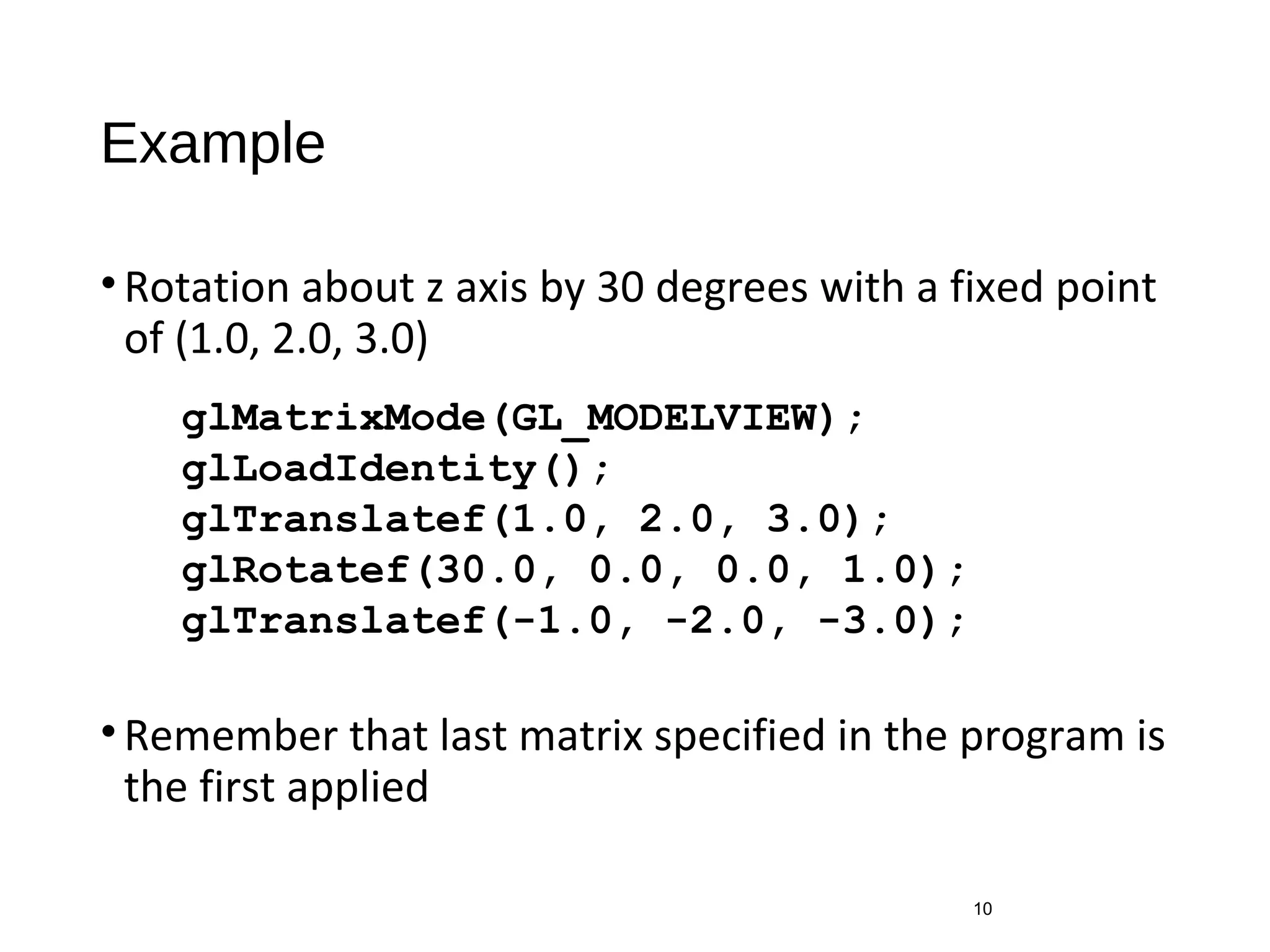 Example
•Rotation about z axis by 30 degrees with a fixed point
of (1.0, 2.0, 3.0)
•Remember that last matrix specified in the program is
the first applied
10
glMatrixMode(GL_MODELVIEW);
glLoadIdentity();
glTranslatef(1.0, 2.0, 3.0);
glRotatef(30.0, 0.0, 0.0, 1.0);
glTranslatef(-1.0, -2.0, -3.0);
 