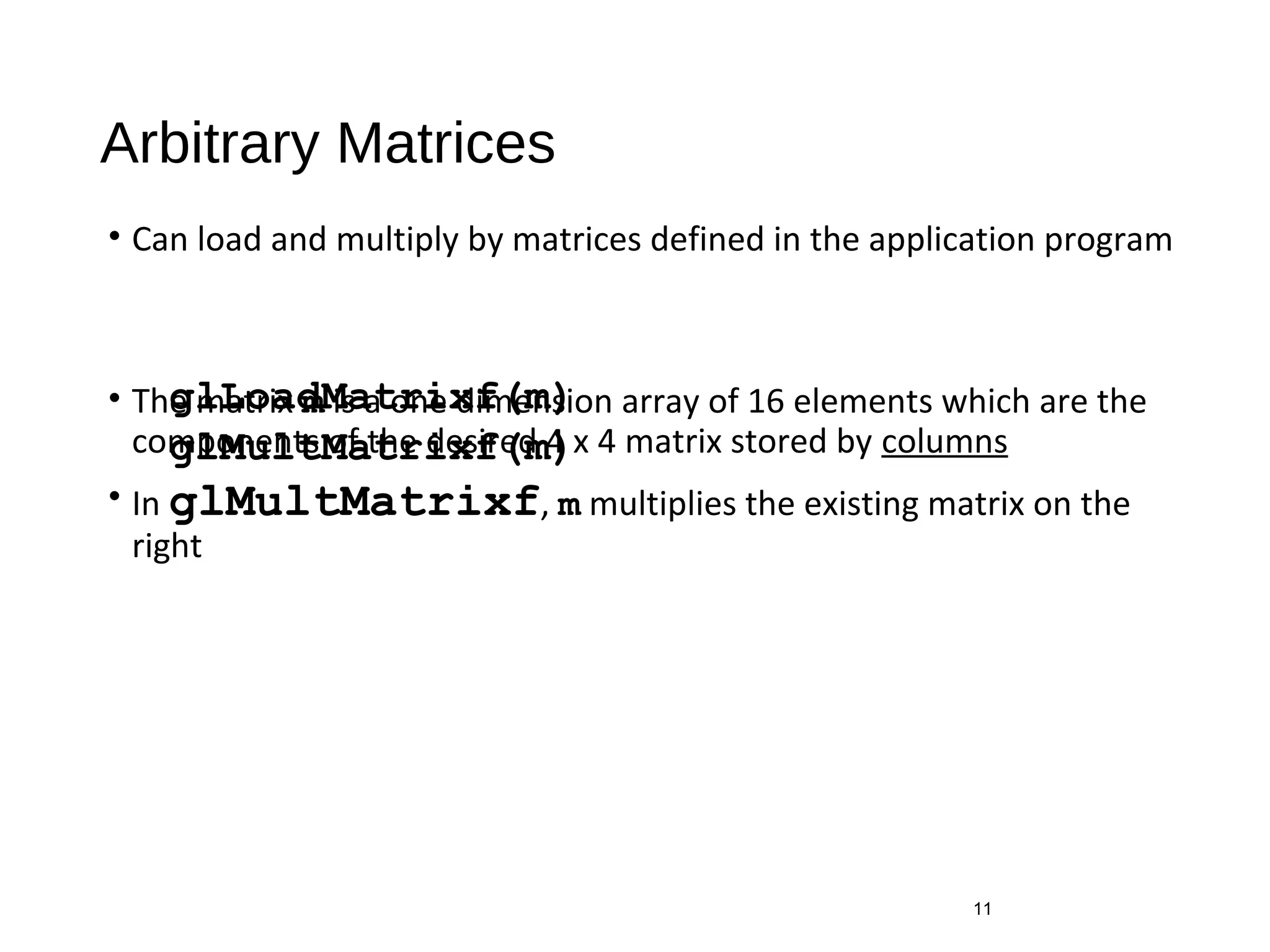 Arbitrary Matrices
• Can load and multiply by matrices defined in the application program
• The matrix m is a one dimension array of 16 elements which are the
components of the desired 4 x 4 matrix stored by columns
• In glMultMatrixf, m multiplies the existing matrix on the
right
11
glLoadMatrixf(m)
glMultMatrixf(m)
 