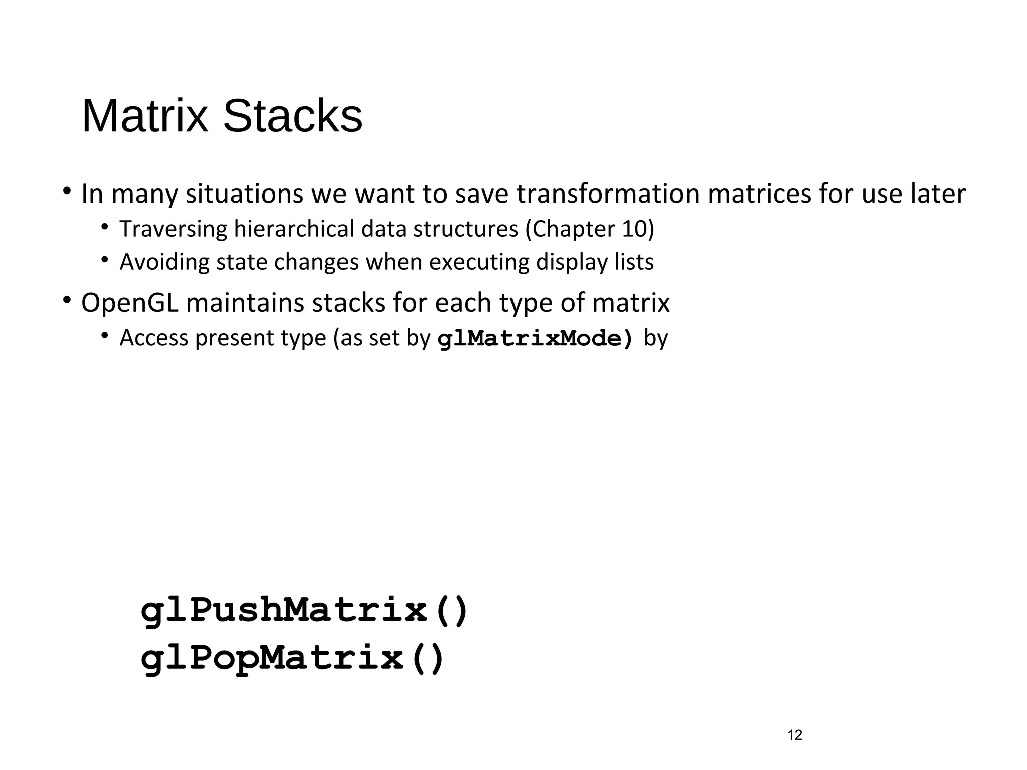 Matrix Stacks
• In many situations we want to save transformation matrices for use later
• Traversing hierarchical data structures (Chapter 10)
• Avoiding state changes when executing display lists
• OpenGL maintains stacks for each type of matrix
• Access present type (as set by glMatrixMode) by
12
glPushMatrix()
glPopMatrix()
 