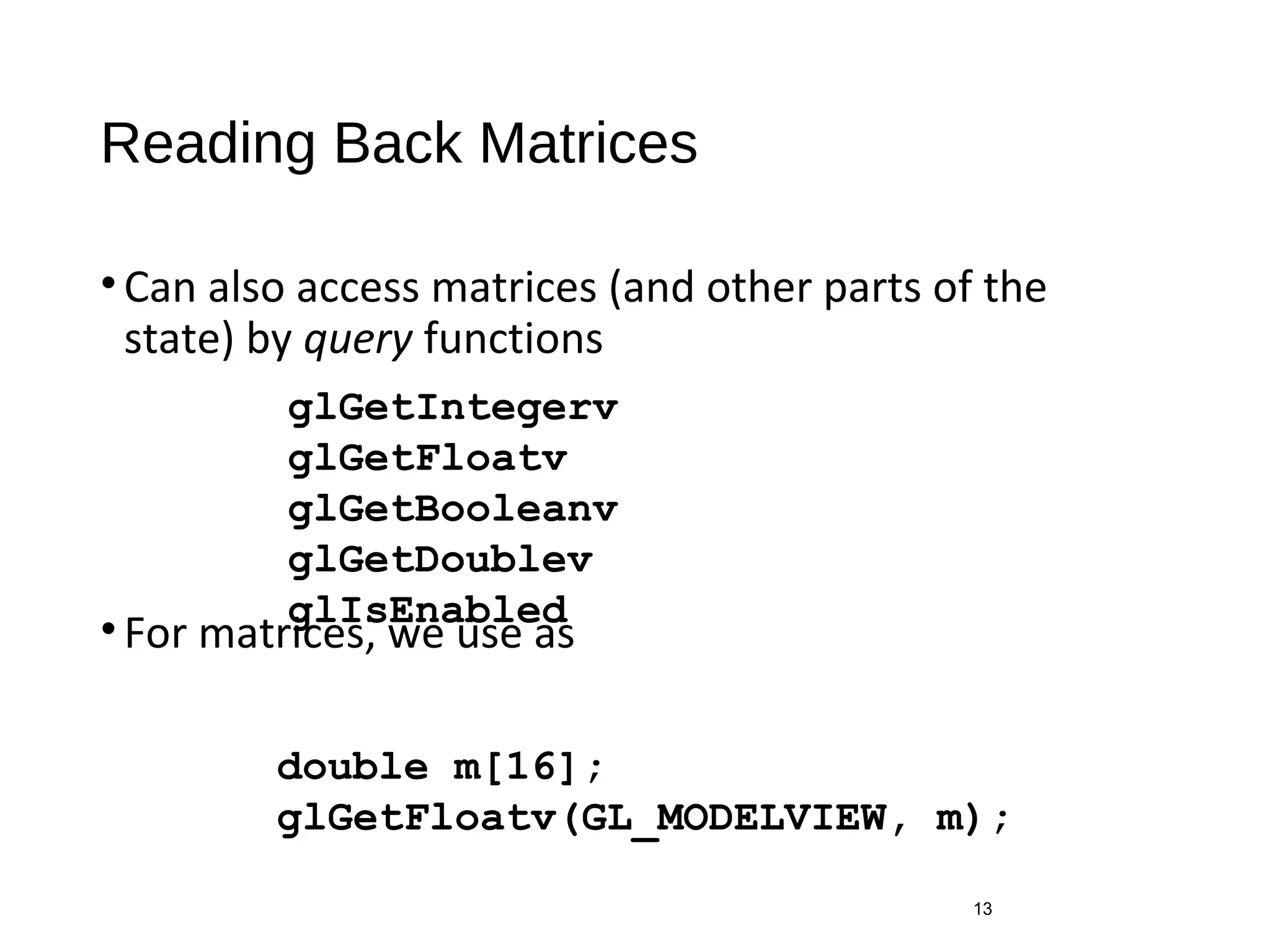 Reading Back Matrices
•Can also access matrices (and other parts of the
state) by query functions
•For matrices, we use as
13
glGetIntegerv
glGetFloatv
glGetBooleanv
glGetDoublev
glIsEnabled
double m[16];
glGetFloatv(GL_MODELVIEW, m);
 